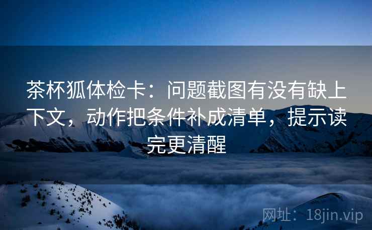 茶杯狐体检卡:问题截图有没有缺上下文,动作把条件补成清单,提示读完更清醒 茶杯狐体检卡:问题截图有没有缺上下文,动作把条件补成清单,提示读完更清醒