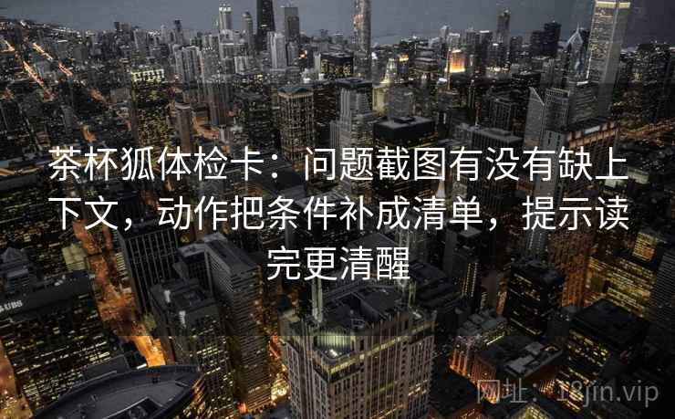 茶杯狐体检卡:问题截图有没有缺上下文,动作把条件补成清单,提示读完更清醒 茶杯狐体检卡:问题截图有没有缺上下文,动作把条件补成清单,提示读完更清醒