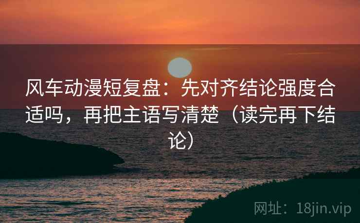 风车动漫短复盘：先对齐结论强度合适吗，再把主语写清楚（读完再下结论）