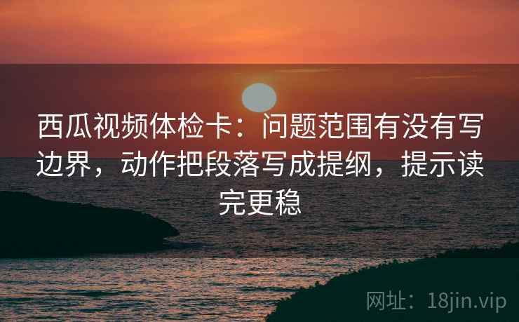 西瓜视频体检卡：问题范围有没有写边界，动作把段落写成提纲，提示读完更稳