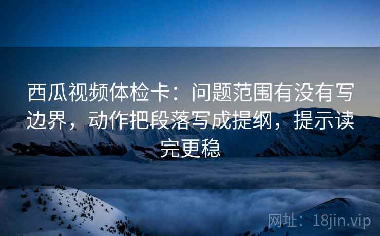 西瓜视频体检卡：问题范围有没有写边界，动作把段落写成提纲，提示读完更稳