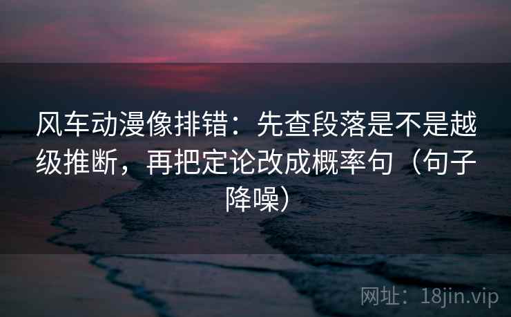 风车动漫像排错：先查段落是不是越级推断，再把定论改成概率句（句子降噪）