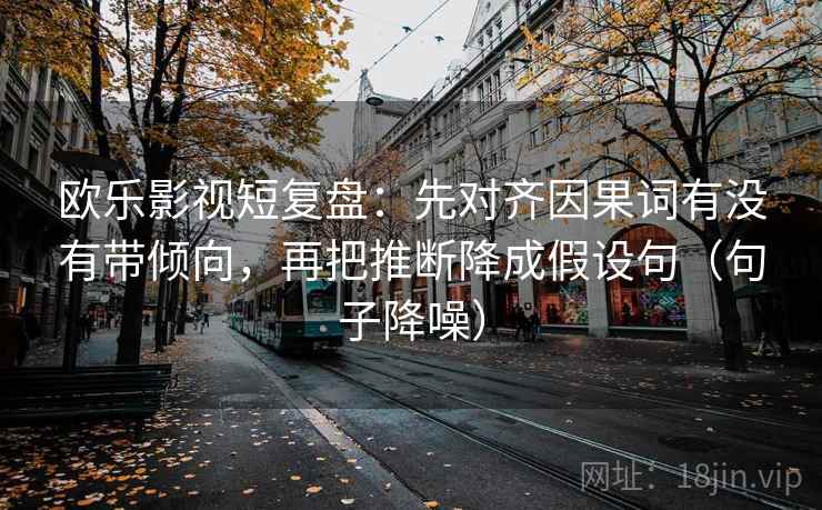欧乐影视短复盘：先对齐因果词有没有带倾向，再把推断降成假设句（句子降噪）