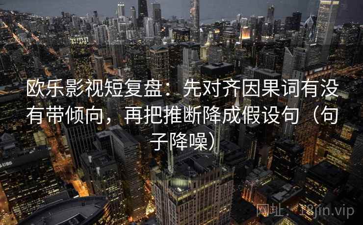 欧乐影视短复盘：先对齐因果词有没有带倾向，再把推断降成假设句（句子降噪）