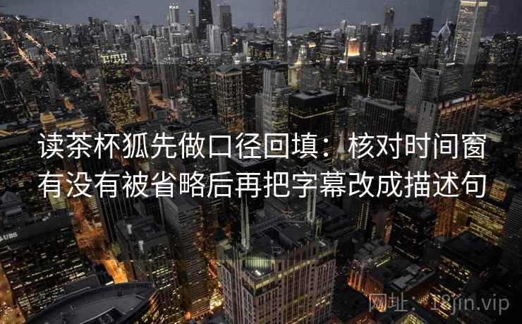 读茶杯狐先做口径回填：核对时间窗有没有被省略后再把字幕改成描述句