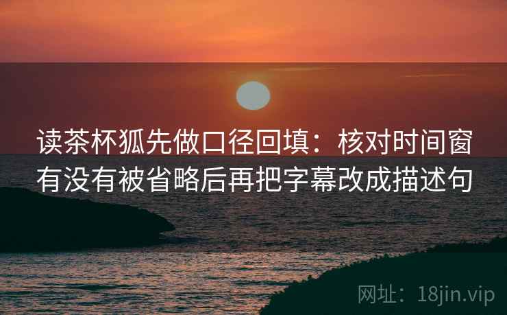 读茶杯狐先做口径回填：核对时间窗有没有被省略后再把字幕改成描述句