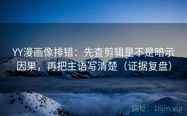 YY漫画像排错：先查剪辑是不是暗示因果，再把主语写清楚（证据复盘）