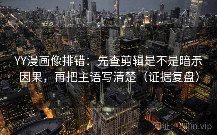 YY漫画像排错：先查剪辑是不是暗示因果，再把主语写清楚（证据复盘）