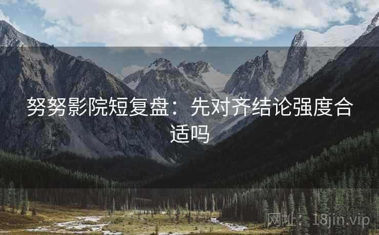 努努影院短复盘：先对齐结论强度合适吗