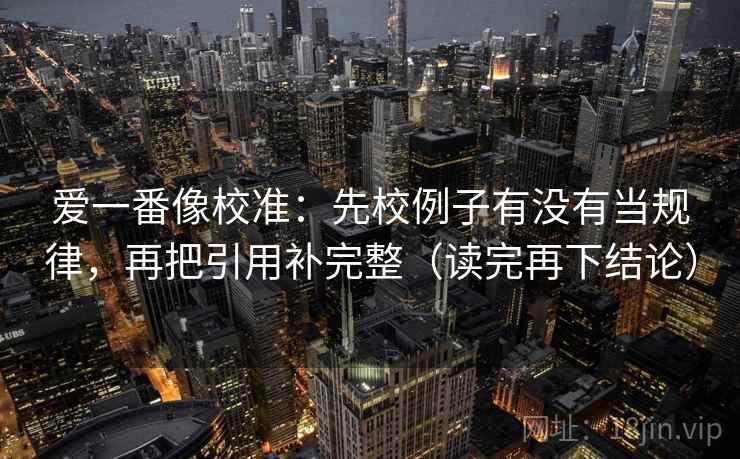 爱一番像校准：先校例子有没有当规律，再把引用补完整（读完再下结论）