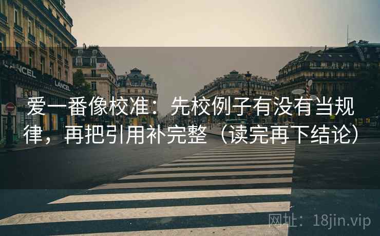 爱一番像校准：先校例子有没有当规律，再把引用补完整（读完再下结论）