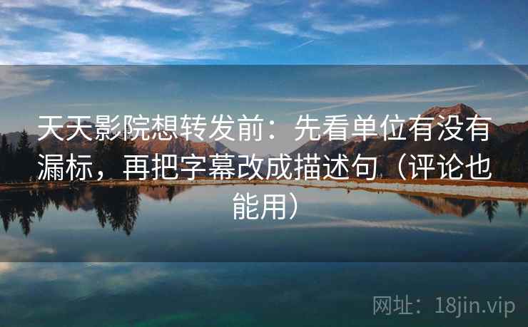 天天影院想转发前：先看单位有没有漏标，再把字幕改成描述句（评论也能用）