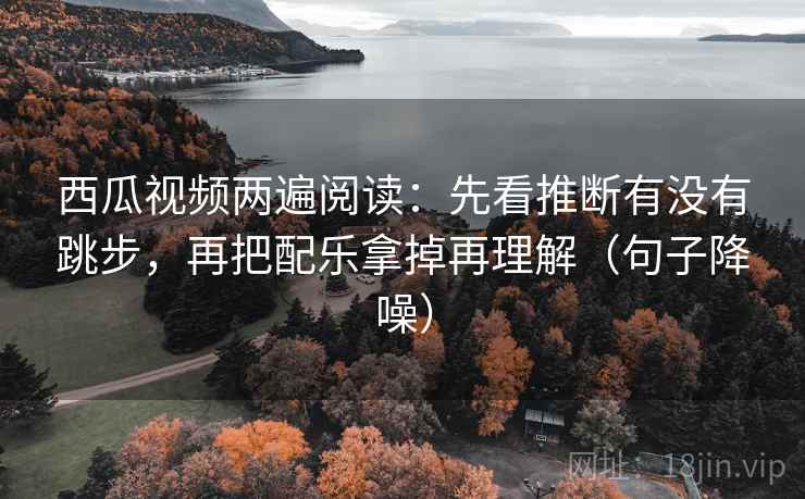 西瓜视频两遍阅读：先看推断有没有跳步，再把配乐拿掉再理解（句子降噪）