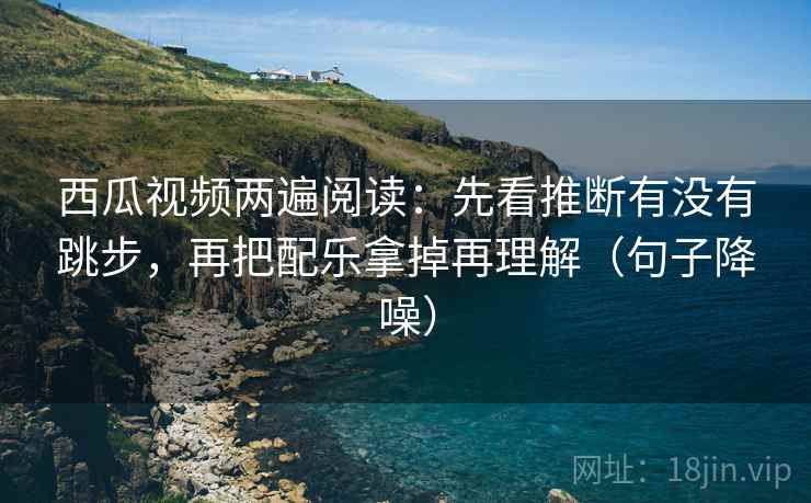 西瓜视频两遍阅读：先看推断有没有跳步，再把配乐拿掉再理解（句子降噪）