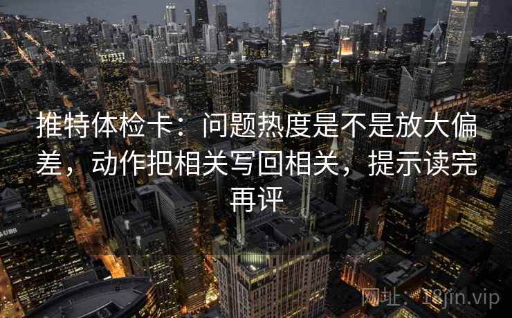 推特体检卡:问题热度是不是放大偏差,动作把相关写回相关,提示读完再评 推特体检卡:问题热度是不是放大偏差,动作把相关写回相关,提示读完再评