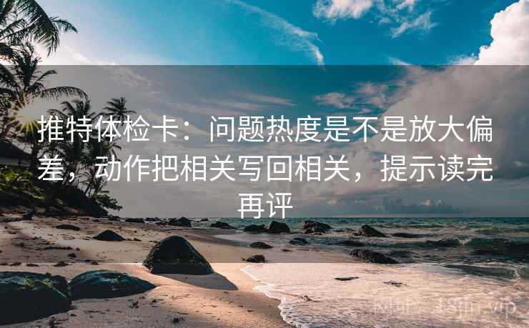 推特体检卡:问题热度是不是放大偏差,动作把相关写回相关,提示读完再评 推特体检卡:问题热度是不是放大偏差,动作把相关写回相关,提示读完再评