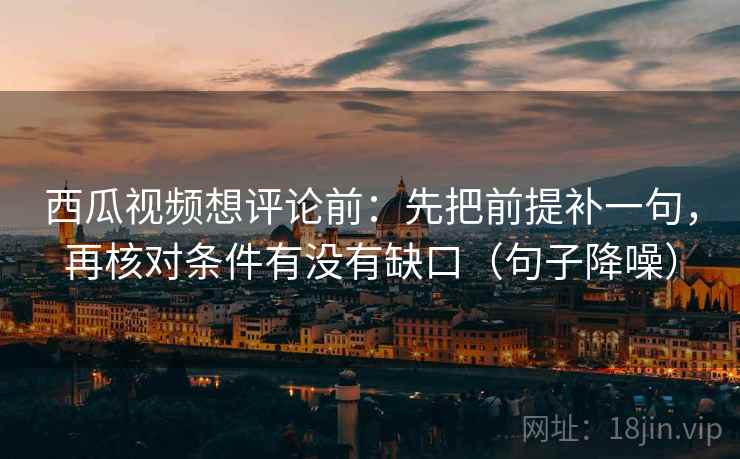 西瓜视频想评论前：先把前提补一句，再核对条件有没有缺口（句子降噪）