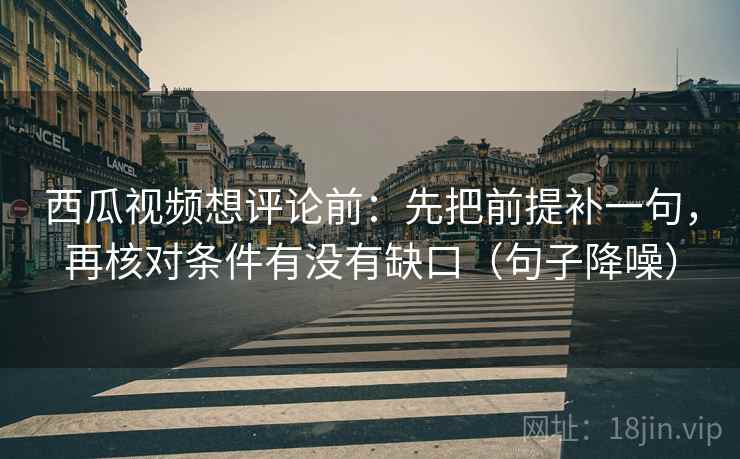 西瓜视频想评论前：先把前提补一句，再核对条件有没有缺口（句子降噪）