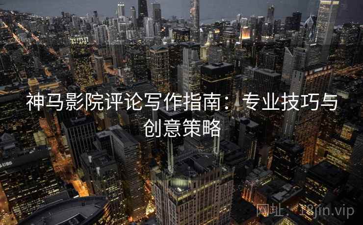 神马影院评论写作指南：专业技巧与创意策略