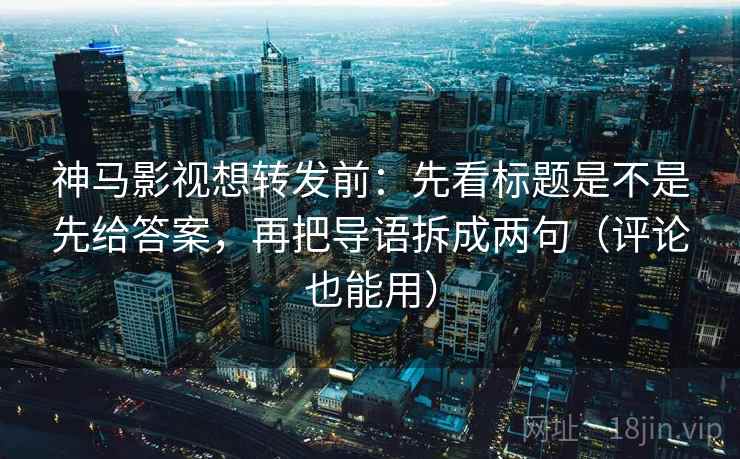 神马影视想转发前：先看标题是不是先给答案，再把导语拆成两句（评论也能用）
