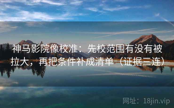 神马影院像校准：先校范围有没有被拉大，再把条件补成清单（证据三连）