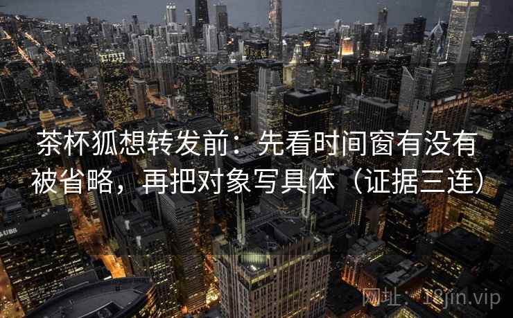 茶杯狐想转发前：先看时间窗有没有被省略，再把对象写具体（证据三连）