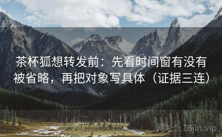 茶杯狐想转发前：先看时间窗有没有被省略，再把对象写具体（证据三连）