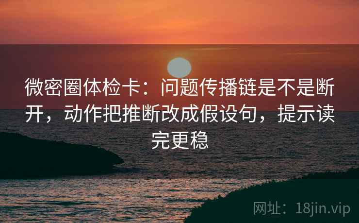 微密圈体检卡：问题传播链是不是断开，动作把推断改成假设句，提示读完更稳