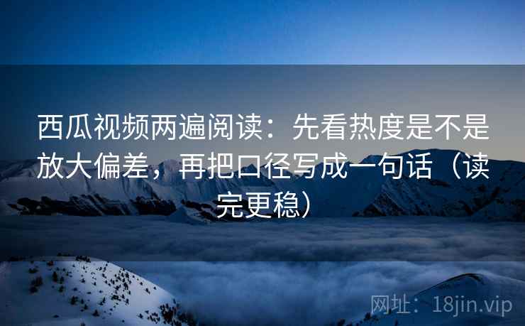 西瓜视频两遍阅读：先看热度是不是放大偏差，再把口径写成一句话（读完更稳）