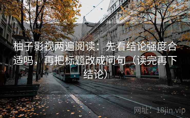 柚子影视两遍阅读：先看结论强度合适吗，再把标题改成问句（读完再下结论）