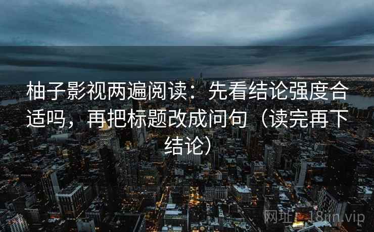 柚子影视两遍阅读：先看结论强度合适吗，再把标题改成问句（读完再下结论）