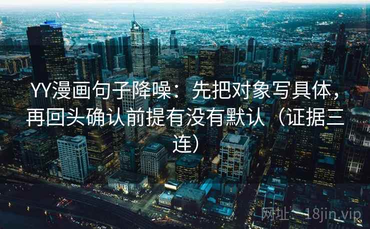 YY漫画句子降噪：先把对象写具体，再回头确认前提有没有默认（证据三连）