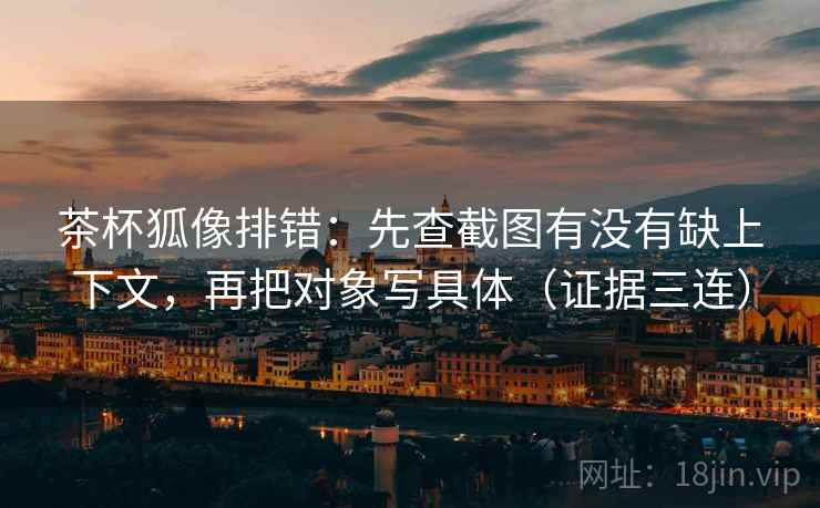茶杯狐像排错：先查截图有没有缺上下文，再把对象写具体（证据三连）