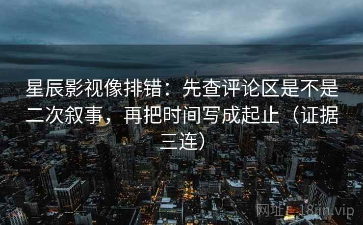 星辰影视像排错：先查评论区是不是二次叙事，再把时间写成起止（证据三连）