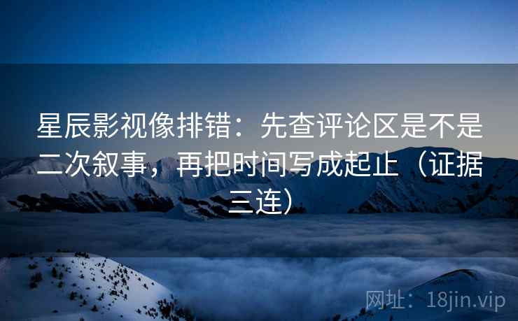星辰影视像排错：先查评论区是不是二次叙事，再把时间写成起止（证据三连）