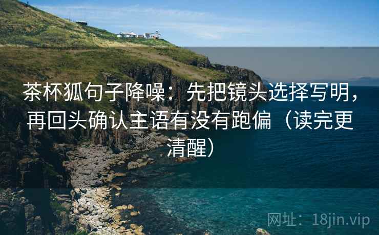 茶杯狐句子降噪：先把镜头选择写明，再回头确认主语有没有跑偏（读完更清醒）
