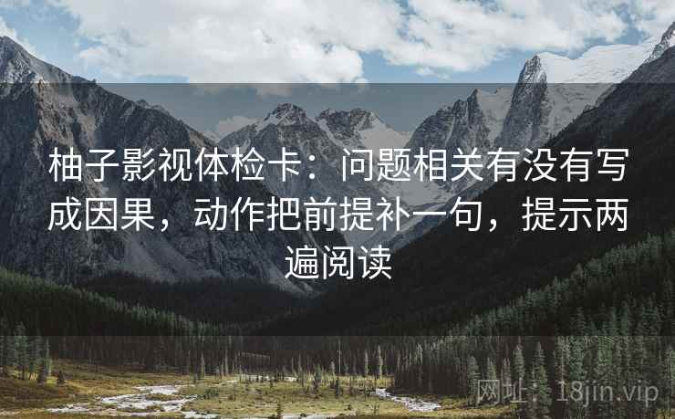 柚子影视体检卡：问题相关有没有写成因果，动作把前提补一句，提示两遍阅读