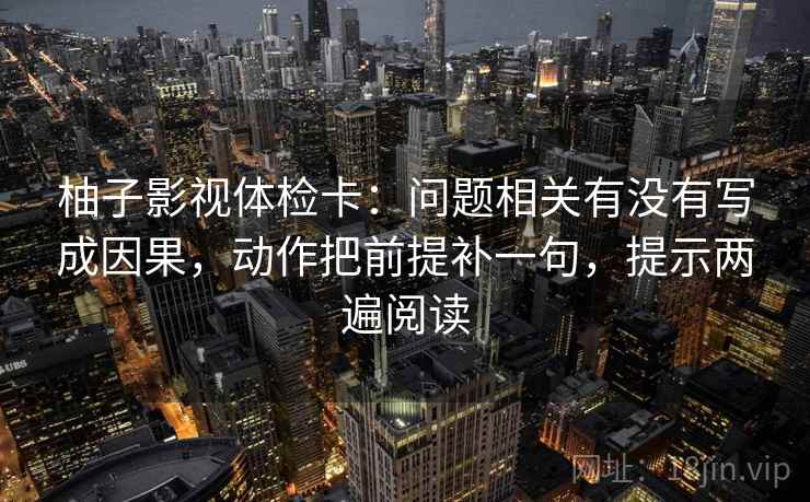 柚子影视体检卡：问题相关有没有写成因果，动作把前提补一句，提示两遍阅读