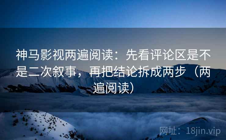 神马影视两遍阅读：先看评论区是不是二次叙事，再把结论拆成两步（两遍阅读）