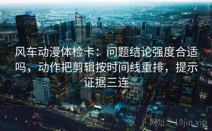 风车动漫体检卡：问题结论强度合适吗，动作把剪辑按时间线重排，提示证据三连