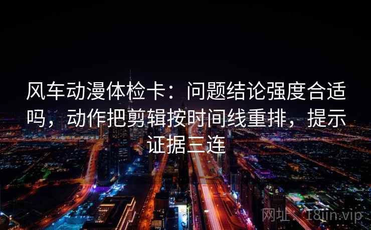 风车动漫体检卡：问题结论强度合适吗，动作把剪辑按时间线重排，提示证据三连