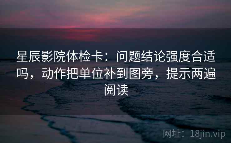 星辰影院体检卡：问题结论强度合适吗，动作把单位补到图旁，提示两遍阅读