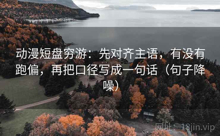 动漫短盘穷游：先对齐主语，有没有跑偏，再把口径写成一句话（句子降噪）