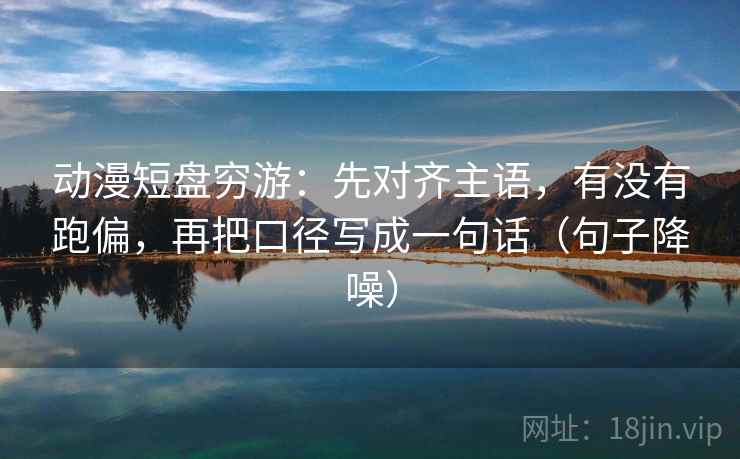 动漫短盘穷游：先对齐主语，有没有跑偏，再把口径写成一句话（句子降噪）