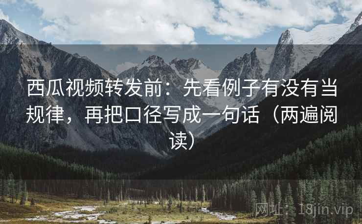 西瓜视频转发前：先看例子有没有当规律，再把口径写成一句话（两遍阅读）