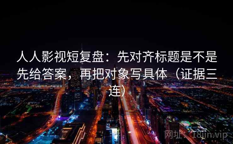 人人影视短复盘：先对齐标题是不是先给答案，再把对象写具体（证据三连）