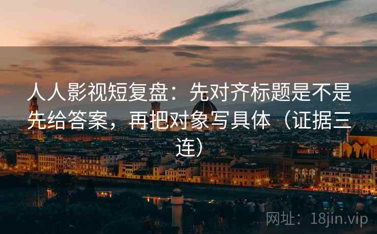 人人影视短复盘：先对齐标题是不是先给答案，再把对象写具体（证据三连）