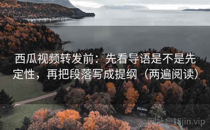 西瓜视频转发前：先看导语是不是先定性，再把段落写成提纲（两遍阅读）