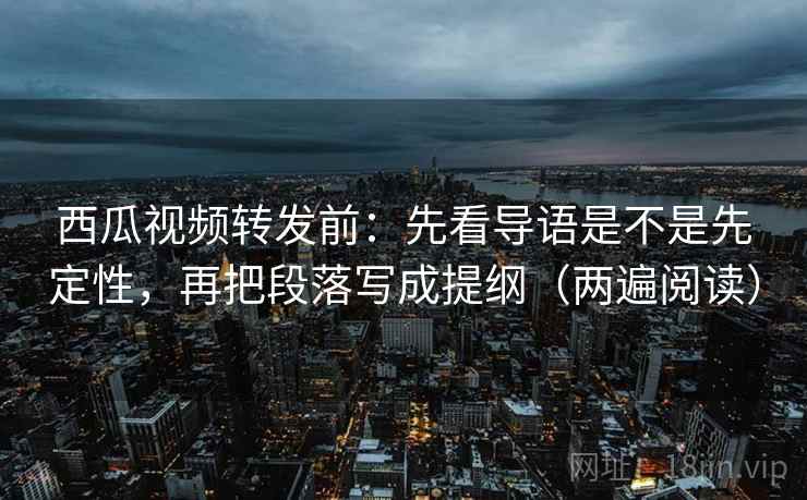 西瓜视频转发前：先看导语是不是先定性，再把段落写成提纲（两遍阅读）