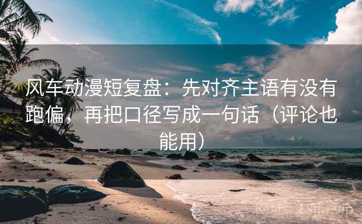 风车动漫短复盘：先对齐主语有没有跑偏，再把口径写成一句话（评论也能用）
